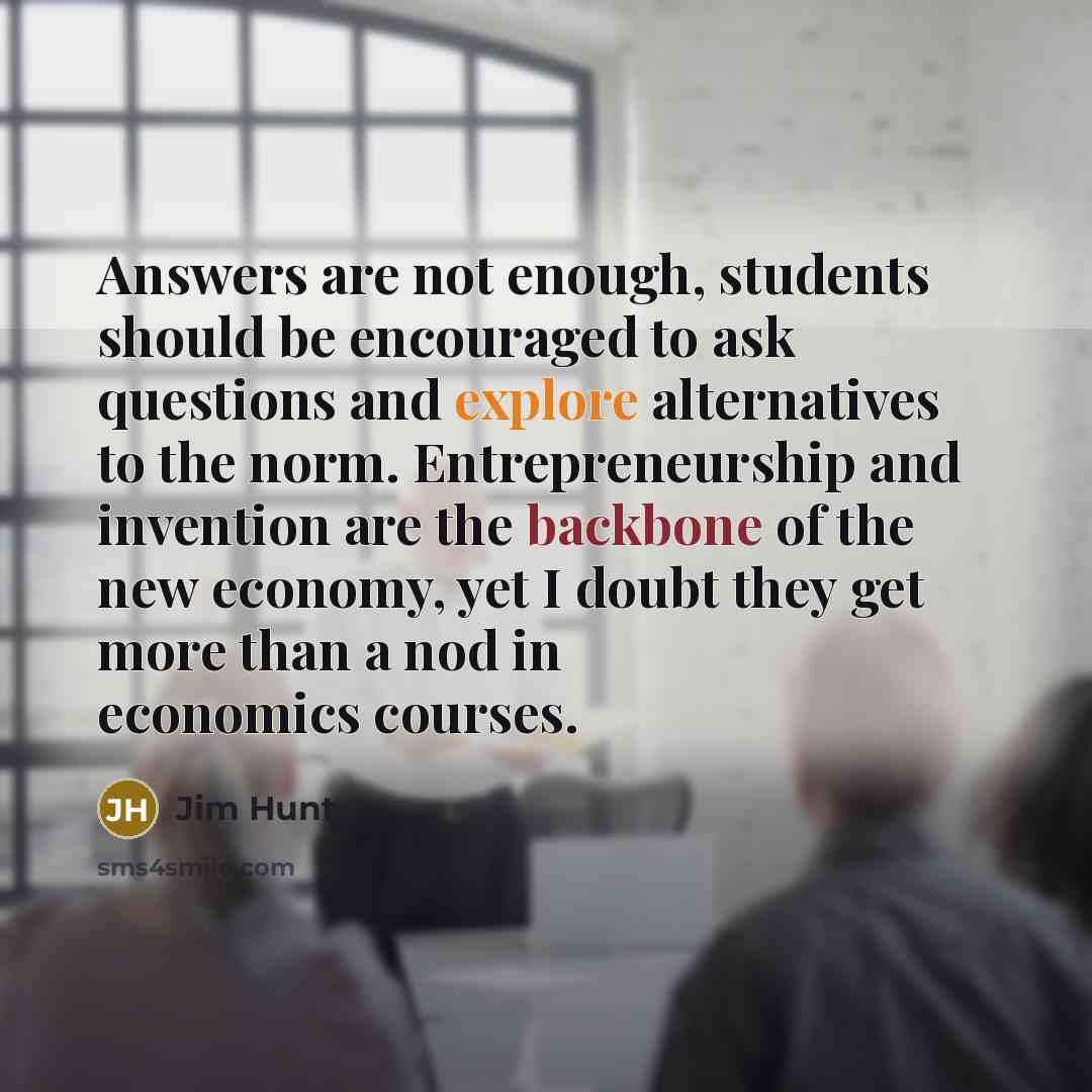 “Answers are not enough, students should be encouraged to ask questions and explore alternatives to the norm. Entrepreneurship and invention are the backbone of the new economy, yet I doubt they get more than a nod in economics courses.” quote by Jim Hunt