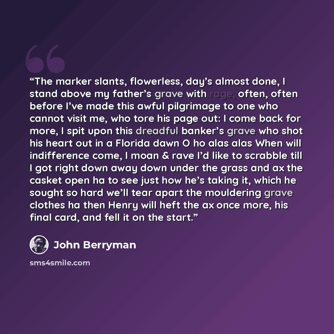 “The marker slants, flowerless, day’s almost done, I stand above my father’s grave with rage, often, often before I’ve made this awful pilgrimage to one who cannot visit me, who tore his page out: I come back for more, I spit upon this dreadful banker’s grave who shot his heart out in a Florida…” quote by john berryman