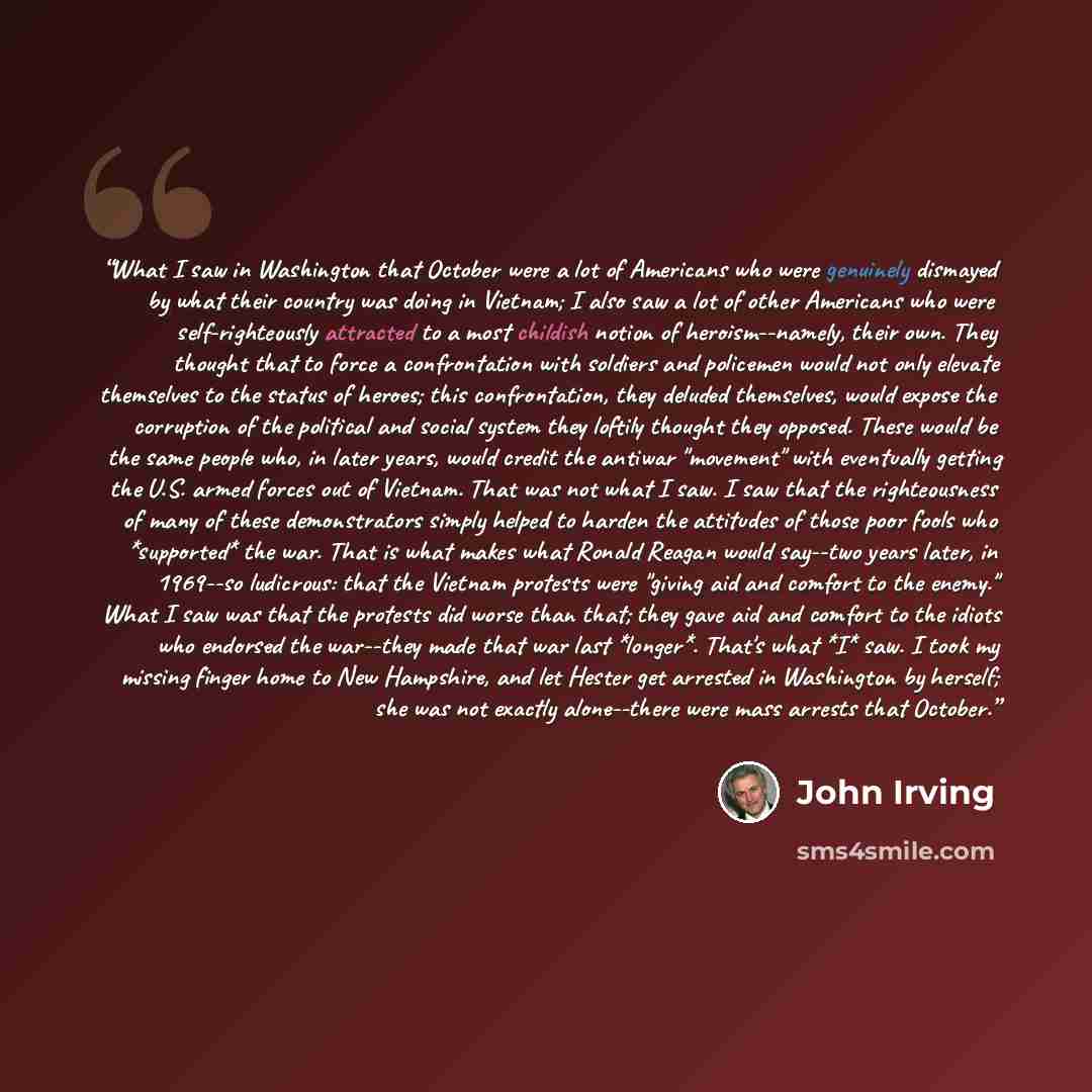 “What I saw in Washington that October were a lot of Americans who were genuinely dismayed by what their country was doing in Vietnam; I also saw a lot of other Americans who were self-righteously attracted to a most childish notion of heroism--namely, their own. They thought that to force a…” quote by John Irving