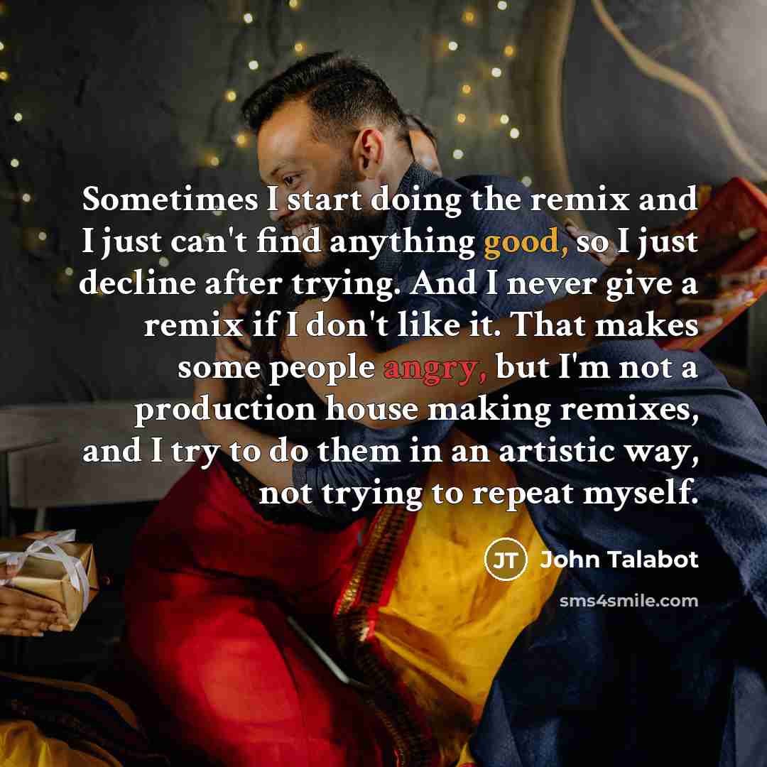 “Sometimes I start doing the remix and I just can't find anything good, so I just decline after trying. And I never give a remix if I don't like it. That makes some people angry, but I'm not a production house making remixes, and I try to do them in an artistic way, not trying to repeat myself.” quote by John Talabot