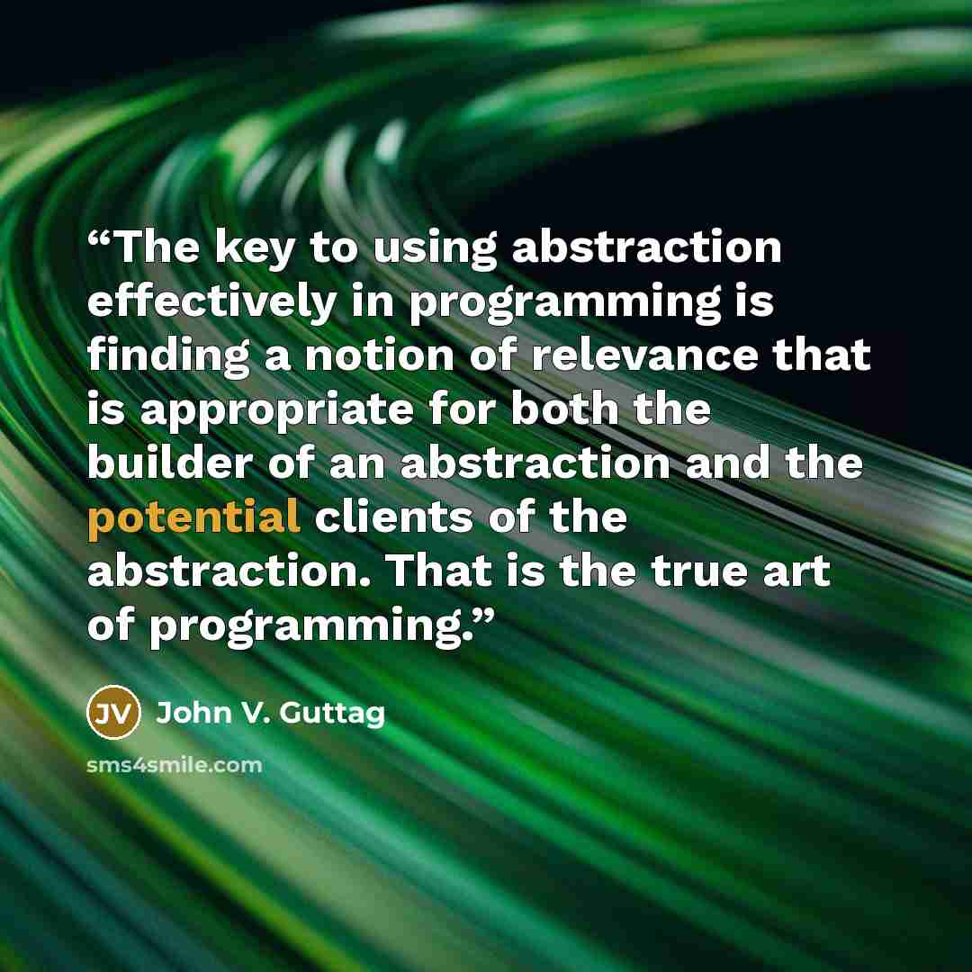 “The key to using abstraction effectively in programming is finding a notion of relevance that is appropriate for both the builder of an abstraction and the potential clients of the abstraction. That is the true art of programming.” quote by John V. Guttag