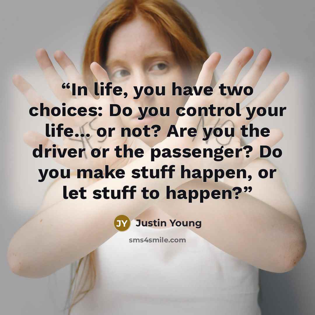 “In life, you have two choices: Do you control your life… or not? Are you the driver or the passenger? Do you make stuff happen, or let stuff to happen?” quote by Justin Young
