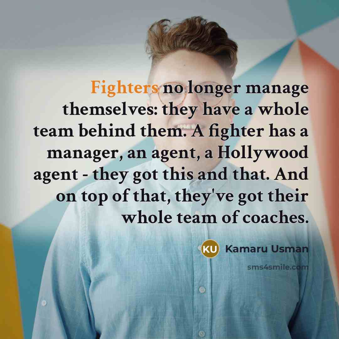 “Fighters no longer manage themselves: they have a whole team behind them. A fighter has a manager, an agent, a Hollywood agent - they got this and that. And on top of that, they've got their whole team of coaches.” quote by Kamaru Usman