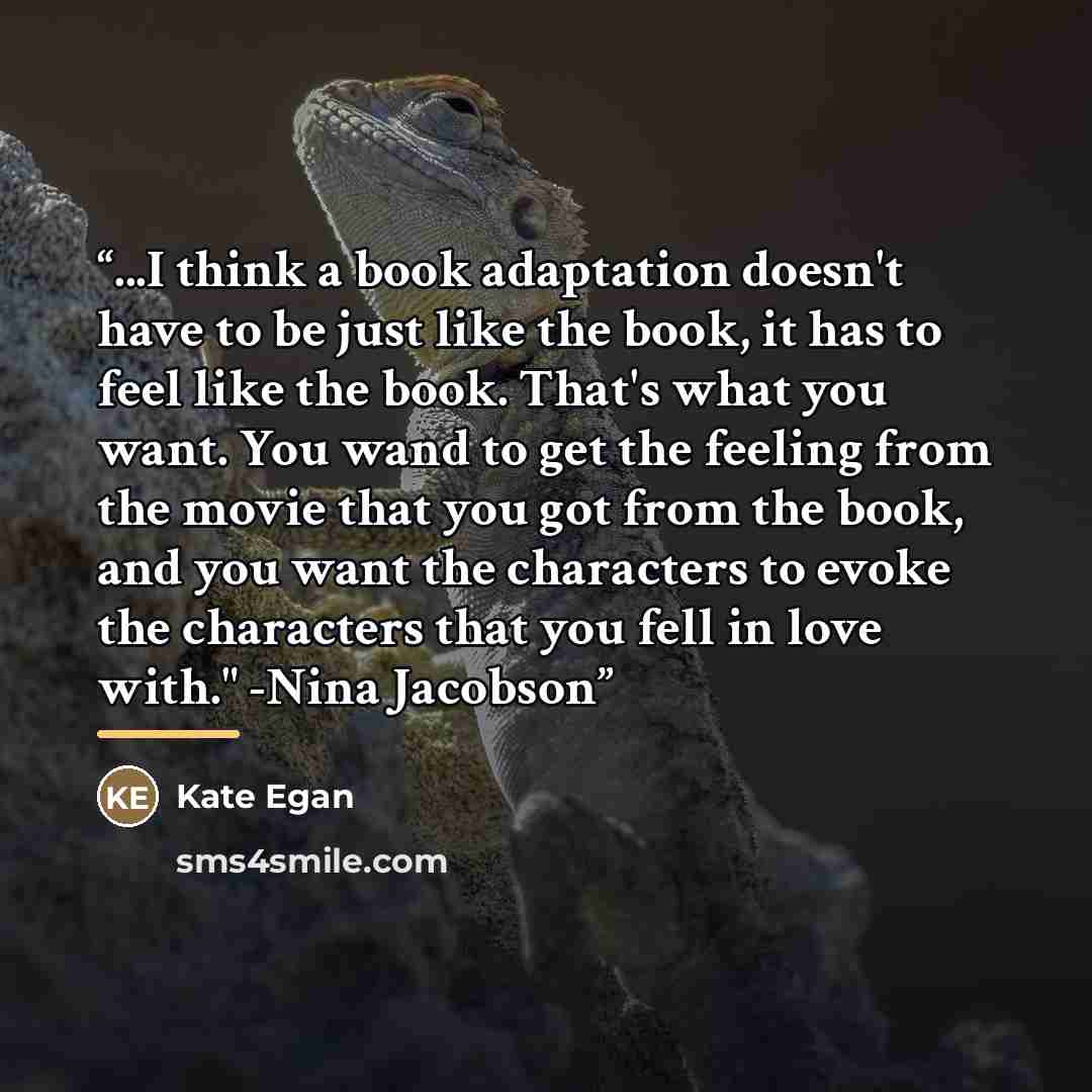 “...I think a book adaptation doesn't have to be just like the book, it has to feel like the book. That's what you want. You wand to get the feeling from the movie that you got from the book, and you want the characters to evoke the characters that you fell in love with." -Nina Jacobson” quote by Kate Egan