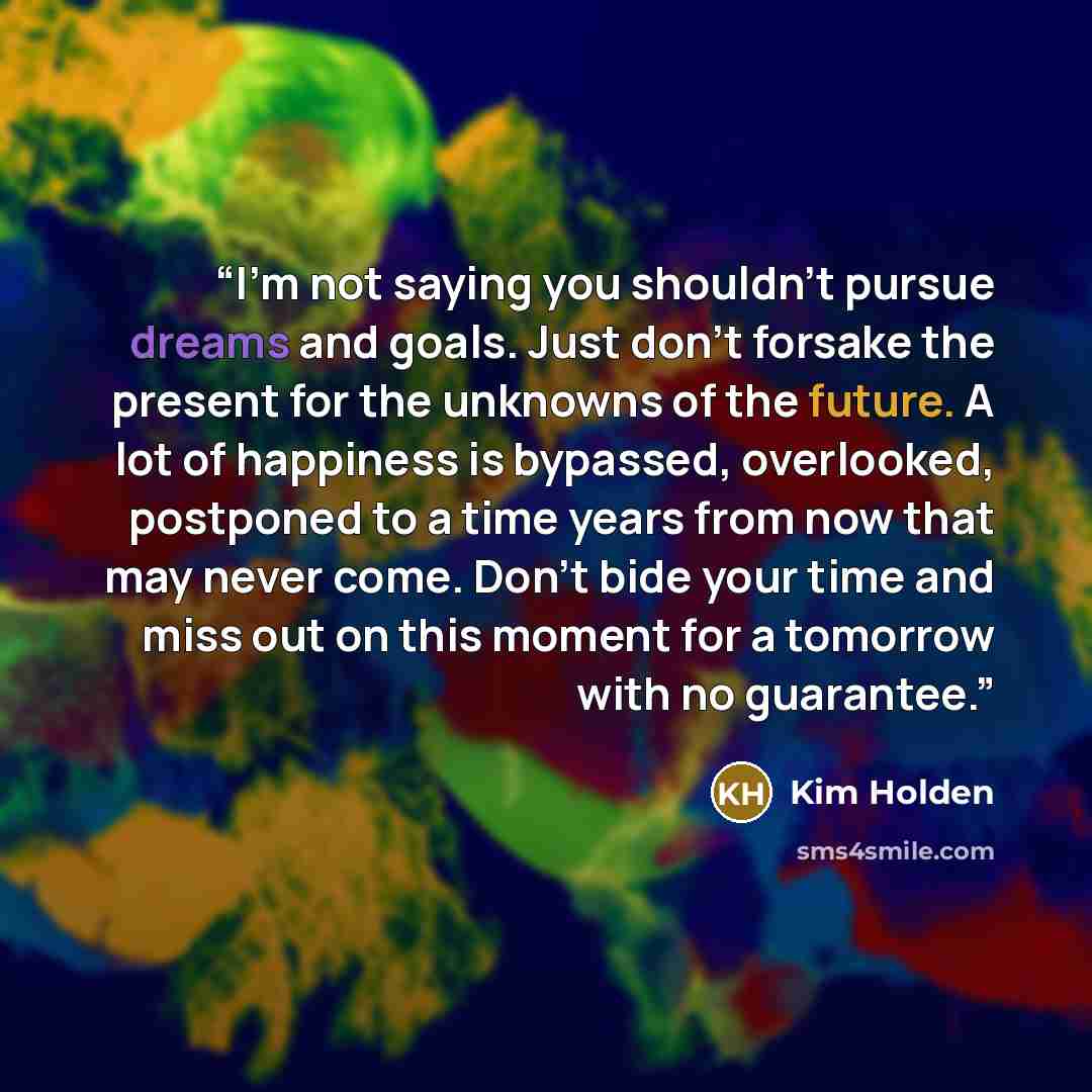 “I’m not saying you shouldn’t pursue dreams and goals. Just don’t forsake the present for the unknowns of the future. A lot of happiness is bypassed, overlooked, postponed to a time years from now that may never come. Don’t bide your time and miss out on this moment for a tomorrow with no guarantee.” quote by Kim Holden