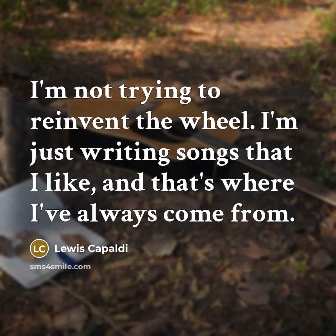 “I'm not trying to reinvent the wheel. I'm just writing songs that I like, and that's where I've always come from.” quote by Lewis Capaldi