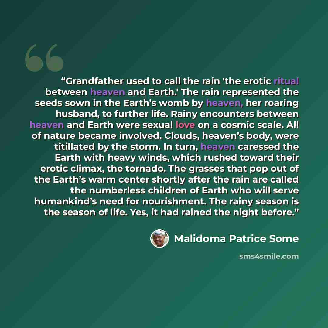 “Grandfather used to call the rain 'the erotic ritual between heaven and Earth.' The rain represented the seeds sown in the Earth’s womb by heaven, her roaring husband, to further life. Rainy encounters between heaven and Earth were sexual love on a cosmic scale. All of nature became involved…” quote by Malidoma Patrice Somé