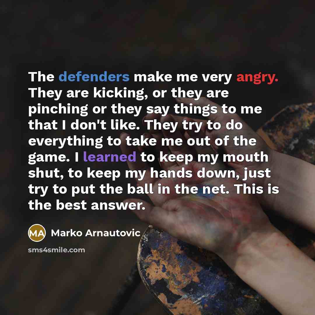“The defenders make me very angry. They are kicking, or they are pinching or they say things to me that I don't like. They try to do everything to take me out of the game. I learned to keep my mouth shut, to keep my hands down, just try to put the ball in the net. This is the best answer.” quote by Marko Arnautovic