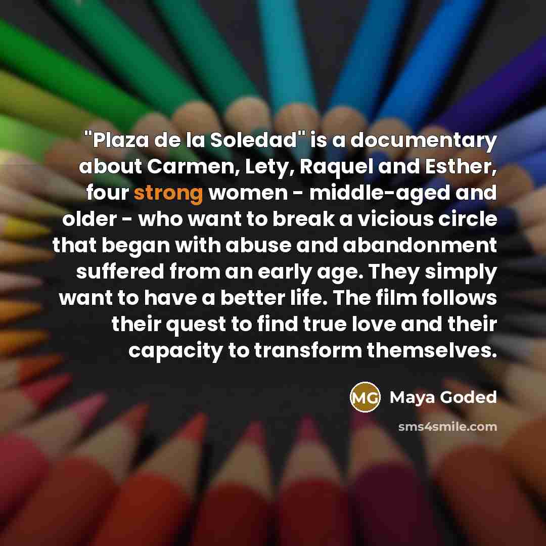 “"Plaza de la Soledad" is a documentary about Carmen, Lety, Raquel and Esther, four strong women - middle-aged and older - who want to break a vicious circle that began with abuse and abandonment suffered from an early age. They simply want to have a better life. The film follows their quest to…” quote by Maya Goded