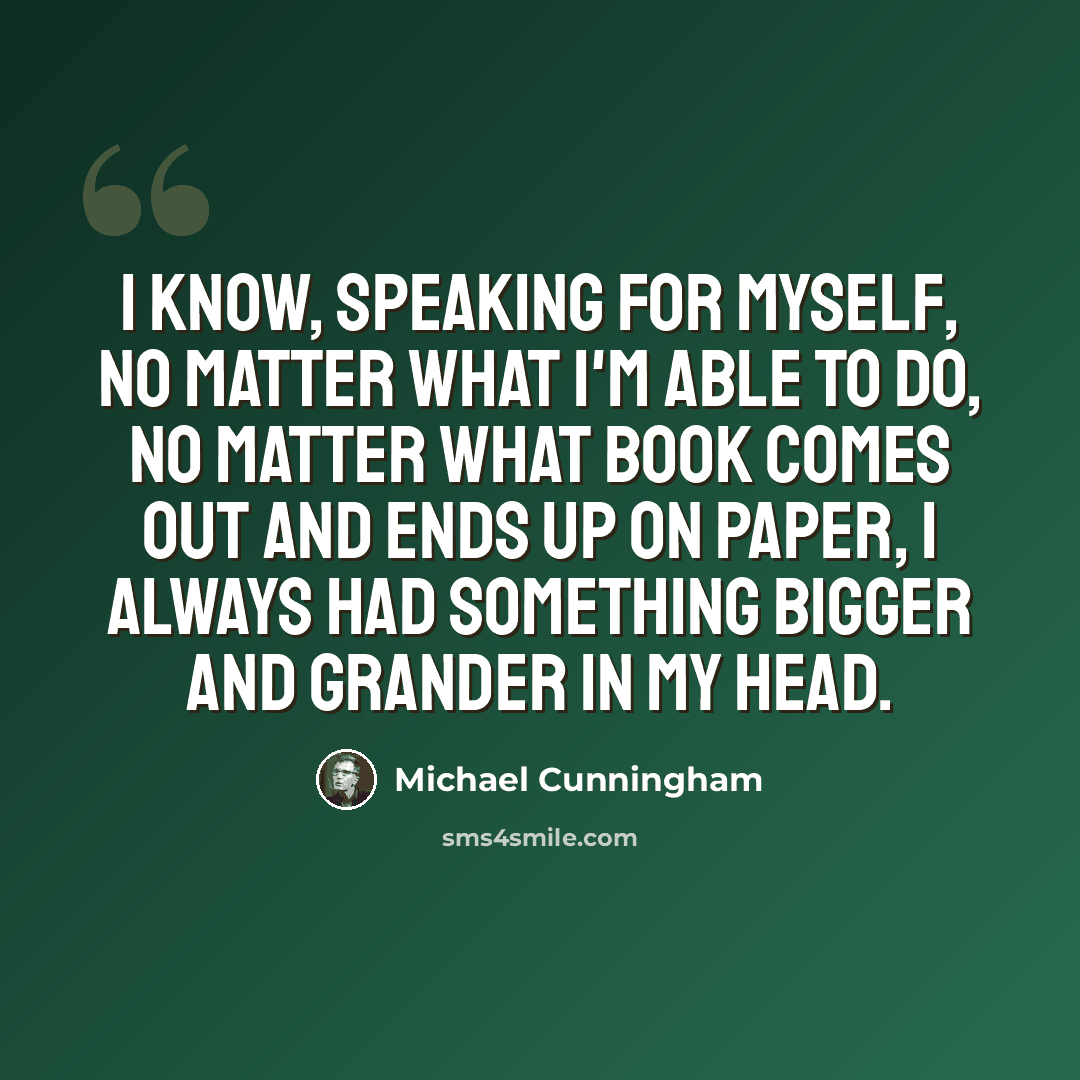 “I know, speaking for myself, no matter what I'm able to do, no matter what book comes out and ends up on paper, I always had something bigger and grander in my head.” quote by Michael Cunningham