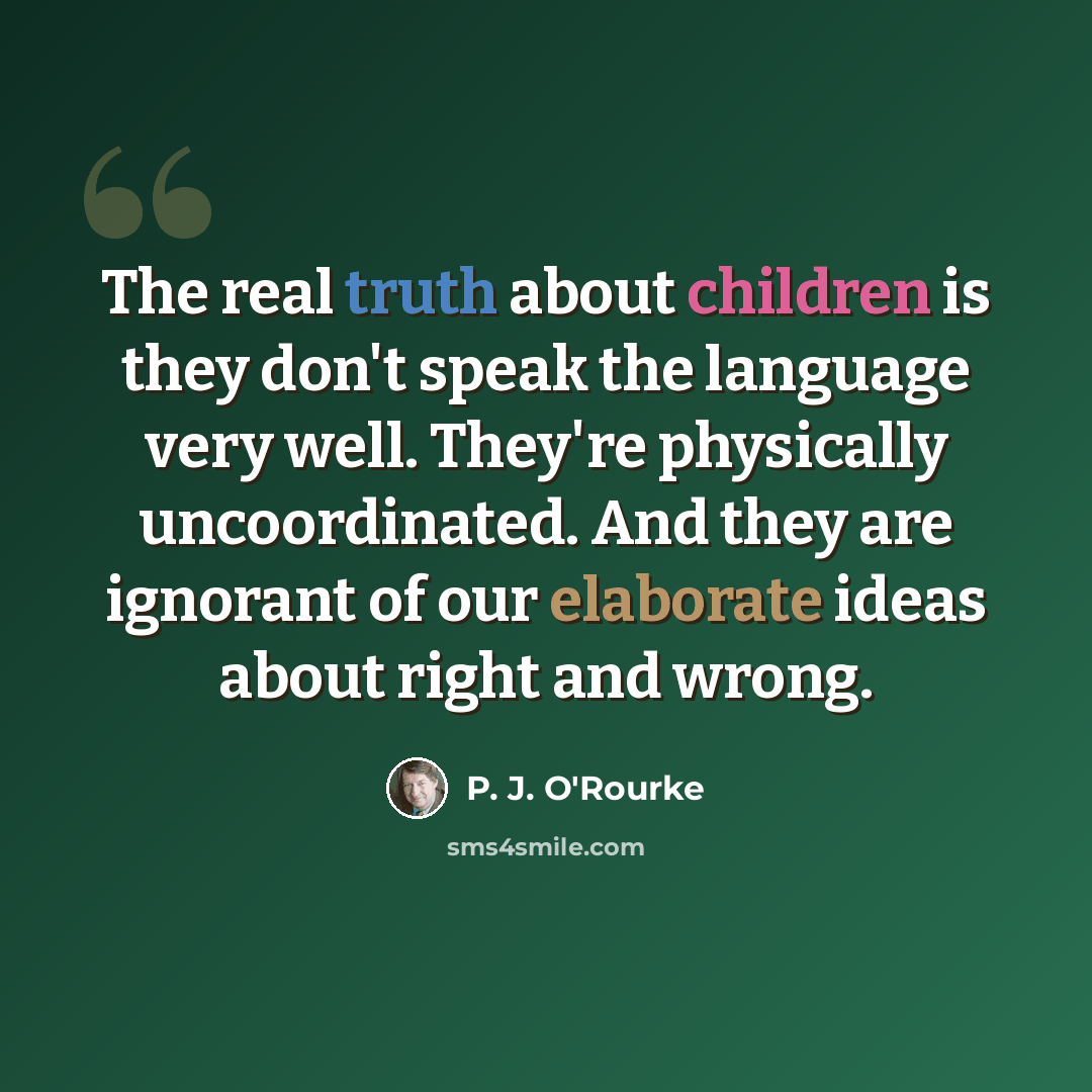 “The real truth about children is they don't speak the language very well. They're physically uncoordinated. And they are ignorant of our elaborate ideas about right and wrong.” quote by P. J. O'Rourke