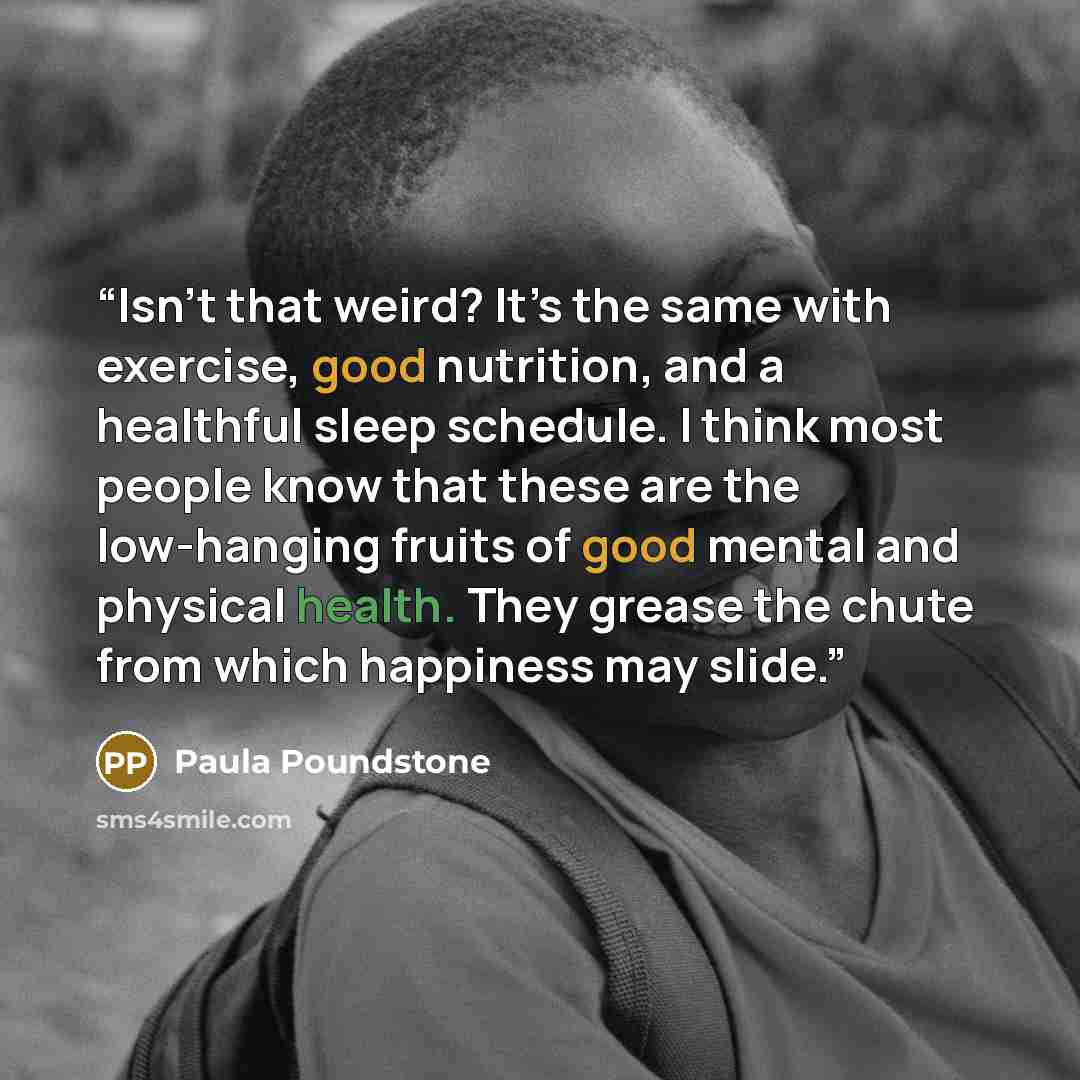 “Isn’t that weird? It’s the same with exercise, good nutrition, and a healthful sleep schedule. I think most people know that these are the low-hanging fruits of good mental and physical health. They grease the chute from which happiness may slide.” quote by Paula Poundstone