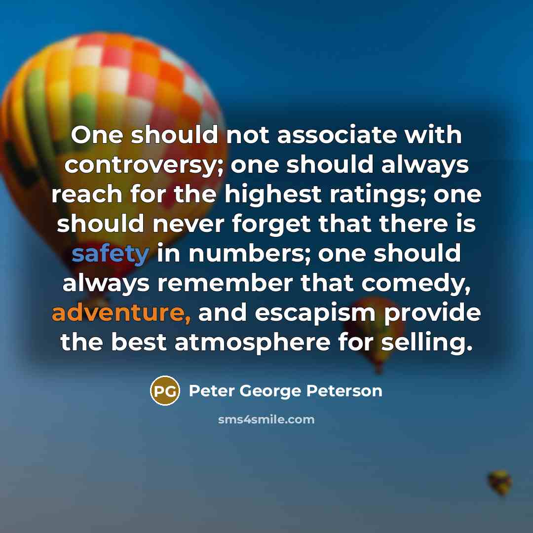 “One should not associate with controversy; one should always reach for the highest ratings; one should never forget that there is safety in numbers; one should always remember that comedy, adventure, and escapism provide the best atmosphere for selling.” quote by Peter George Peterson