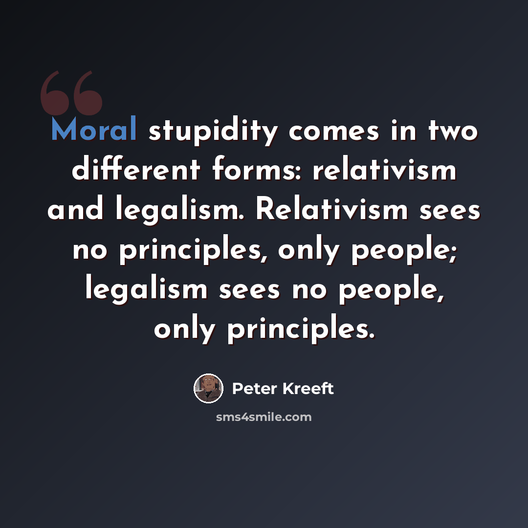 “Moral stupidity comes in two different forms: relativism and legalism. Relativism sees no principles, only people; legalism sees no people, only principles.” quote by Peter Kreeft
