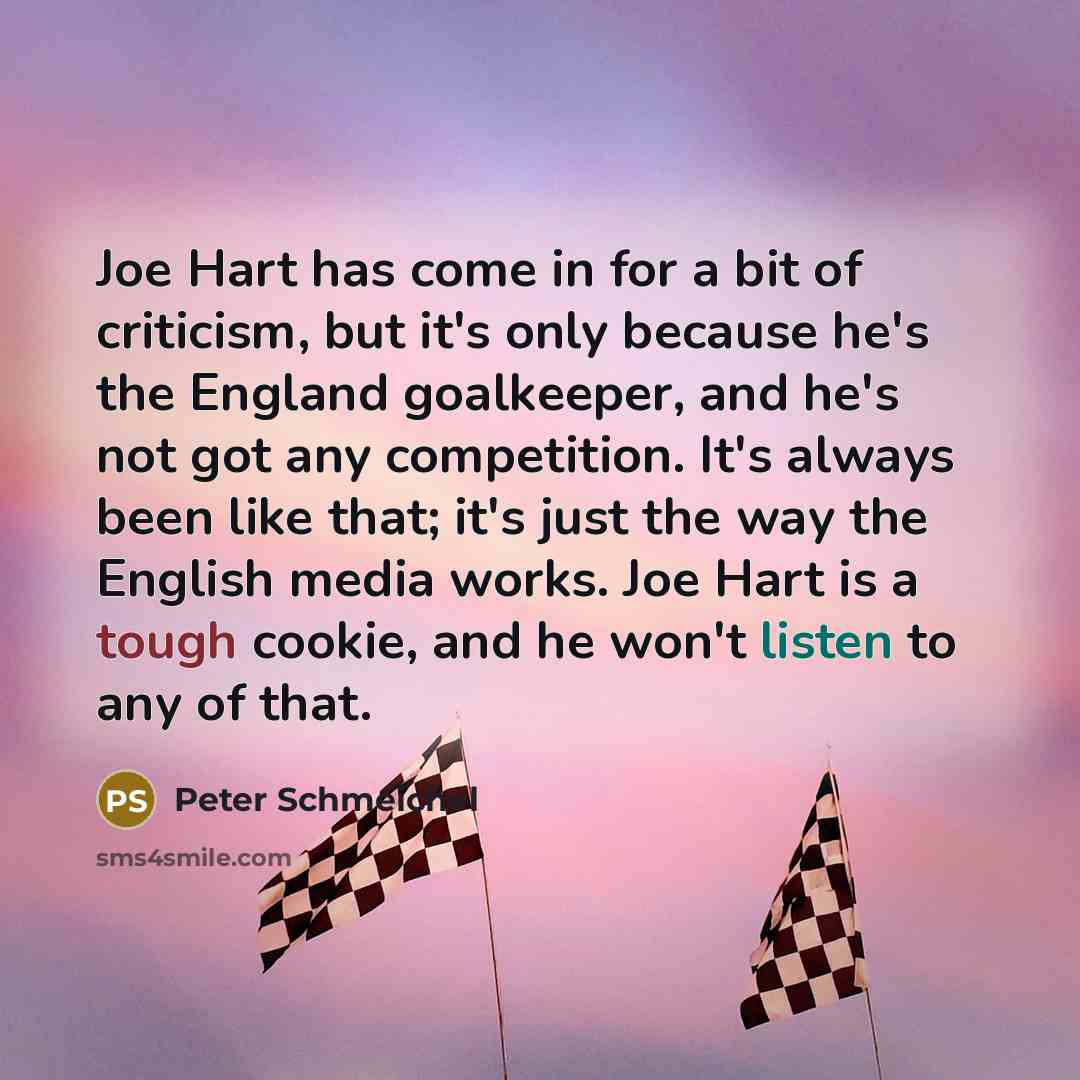 “Joe Hart has come in for a bit of criticism, but it's only because he's the England goalkeeper, and he's not got any competition. It's always been like that; it's just the way the English media works. Joe Hart is a tough cookie, and he won't listen to any of that.” quote by Peter Schmeichel