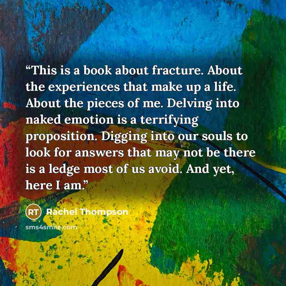 “This is a book about fracture. About the experiences that make up a life. About the pieces of me. Delving into naked emotion is a terrifying proposition. Digging into our souls to look for answers that may not be there is a ledge most of us avoid. And yet, here I am.” quote by Rachel Thompson