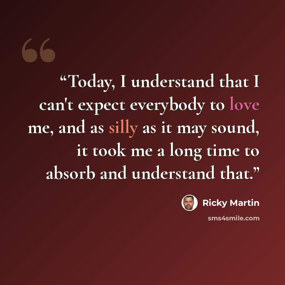 “Today, I understand that I can't expect everybody to love me, and as silly as it may sound, it took me a long time to absorb and understand that.” quote by Ricky Martin