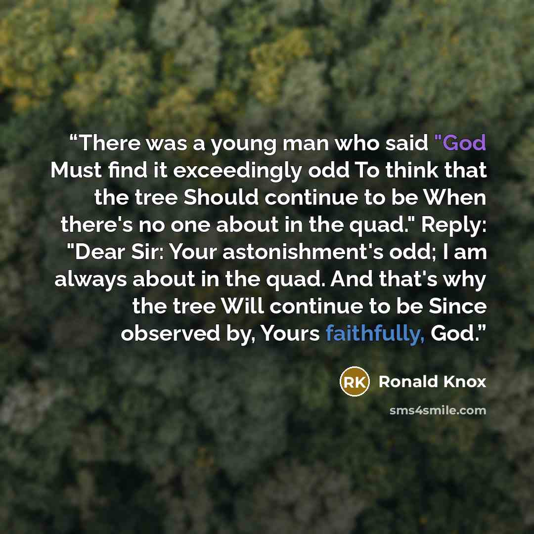 “There was a young man who said "God Must find it exceedingly odd To think that the tree Should continue to be When there's no one about in the quad." Reply: "Dear Sir: Your astonishment's odd; I am always about in the quad. And that's why the tree Will continue to be Since observed by, Yours…” quote by Ronald Knox