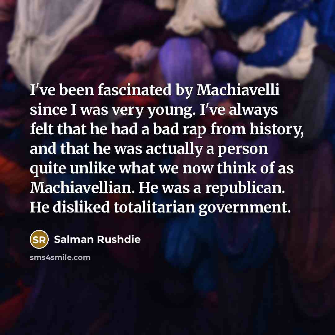 “I've been fascinated by Machiavelli since I was very young. I've always felt that he had a bad rap from history, and that he was actually a person quite unlike what we now think of as Machiavellian. He was a republican. He disliked totalitarian government.” quote by Salman Rushdie