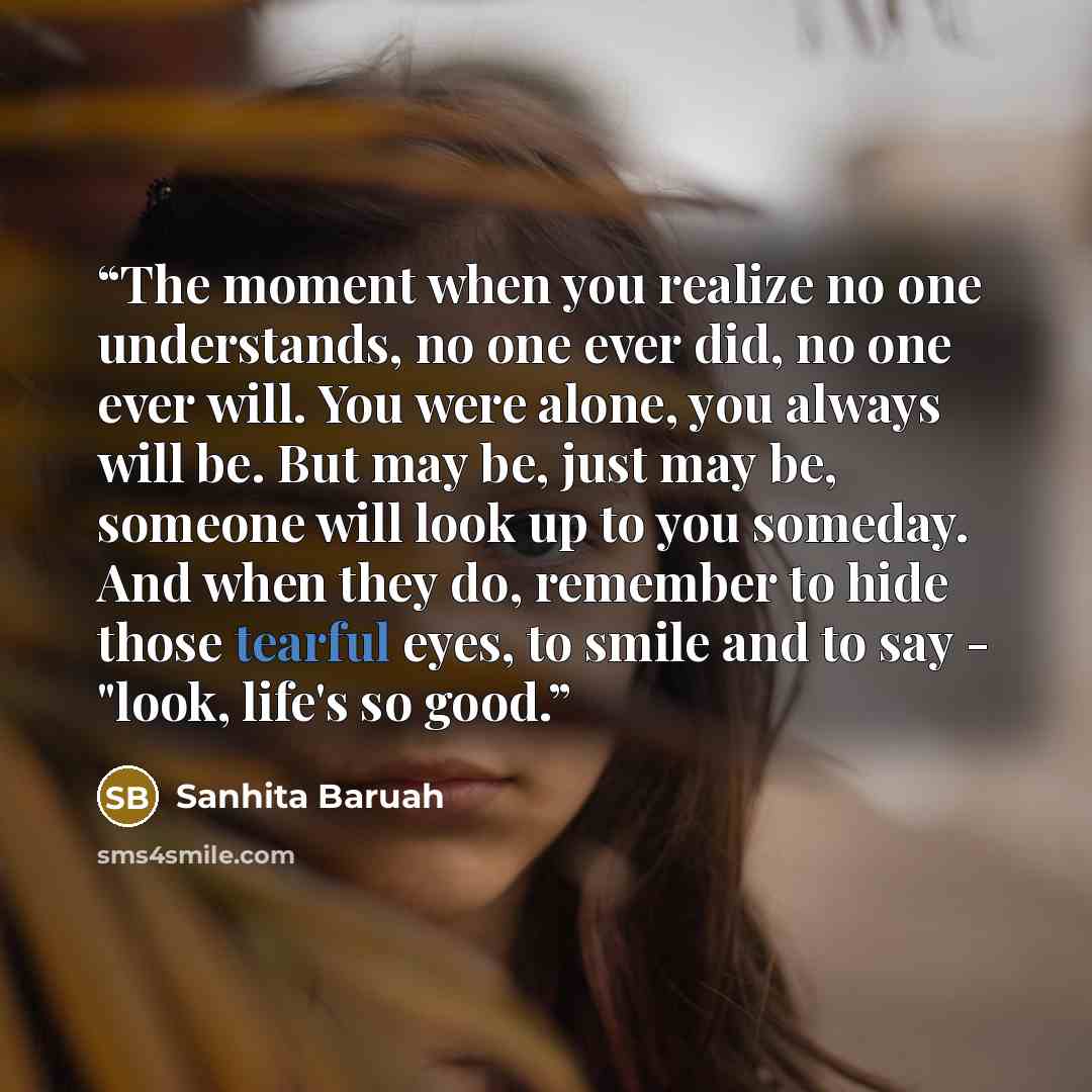 “The moment when you realize no one understands, no one ever did, no one ever will. You were alone, you always will be. But may be, just may be, someone will look up to you someday. And when they do, remember to hide those tearful eyes, to smile and to say - "look, life's so good.” quote by Sanhita Baruah