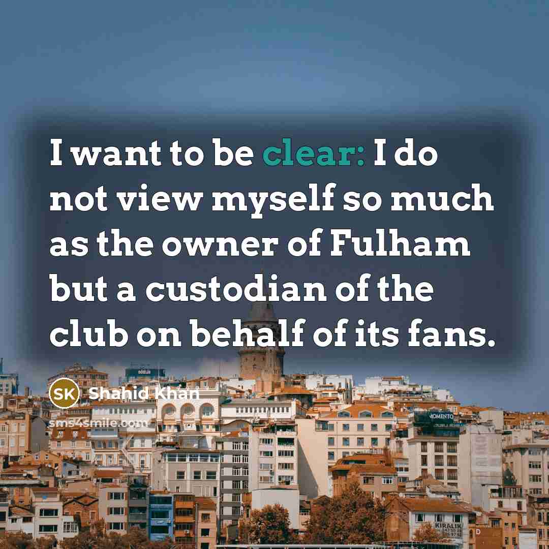 “I want to be clear: I do not view myself so much as the owner of Fulham but a custodian of the club on behalf of its fans.” quote by Shahid Khan
