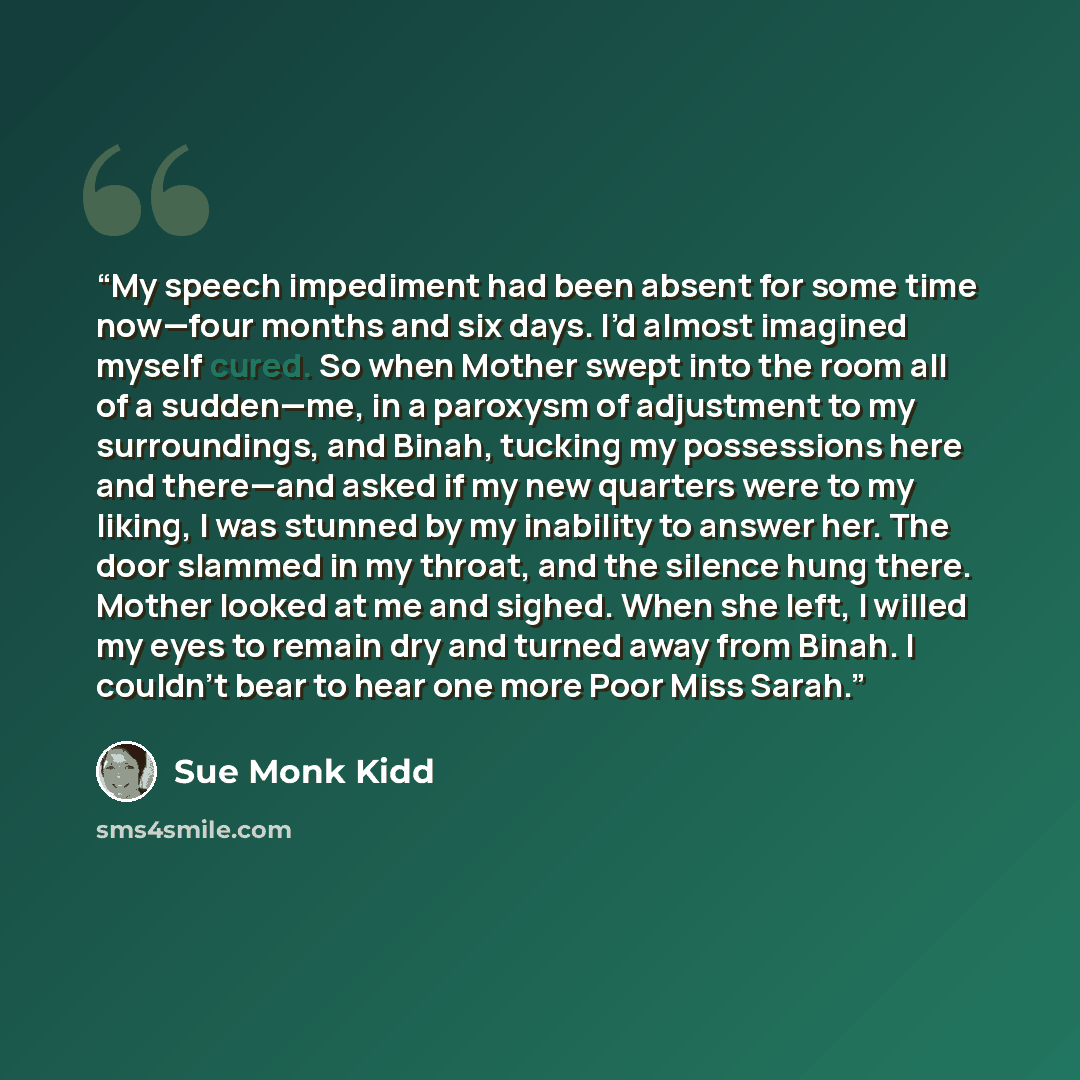 “My speech impediment had been absent for some time now—four months and six days. I’d almost imagined myself cured. So when Mother swept into the room all of a sudden—me, in a paroxysm of adjustment to my surroundings, and Binah, tucking my possessions here and there—and asked if my new quarters…” quote by Sue Monk Kidd