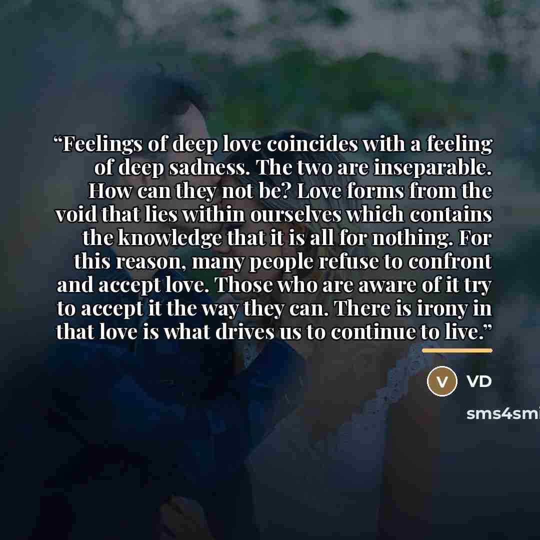 “Feelings of deep love coincides with a feeling of deep sadness. The two are inseparable. How can they not be? Love forms from the void that lies within ourselves which contains the knowledge that it is all for nothing. For this reason, many people refuse to confront and accept love. Those who are…” quote by VD