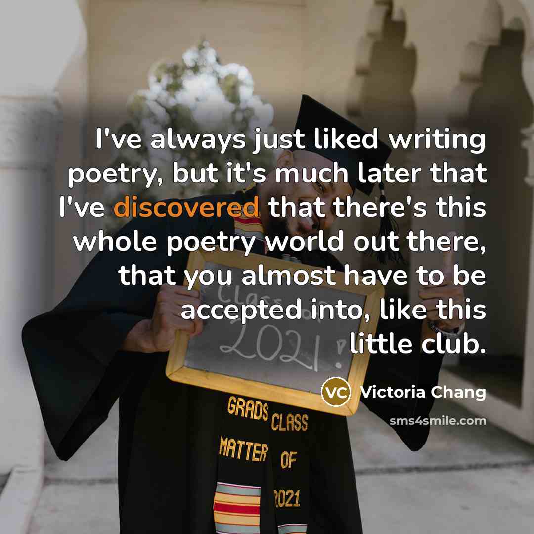 “I've always just liked writing poetry, but it's much later that I've discovered that there's this whole poetry world out there, that you almost have to be accepted into, like this little club.” quote by Victoria Chang