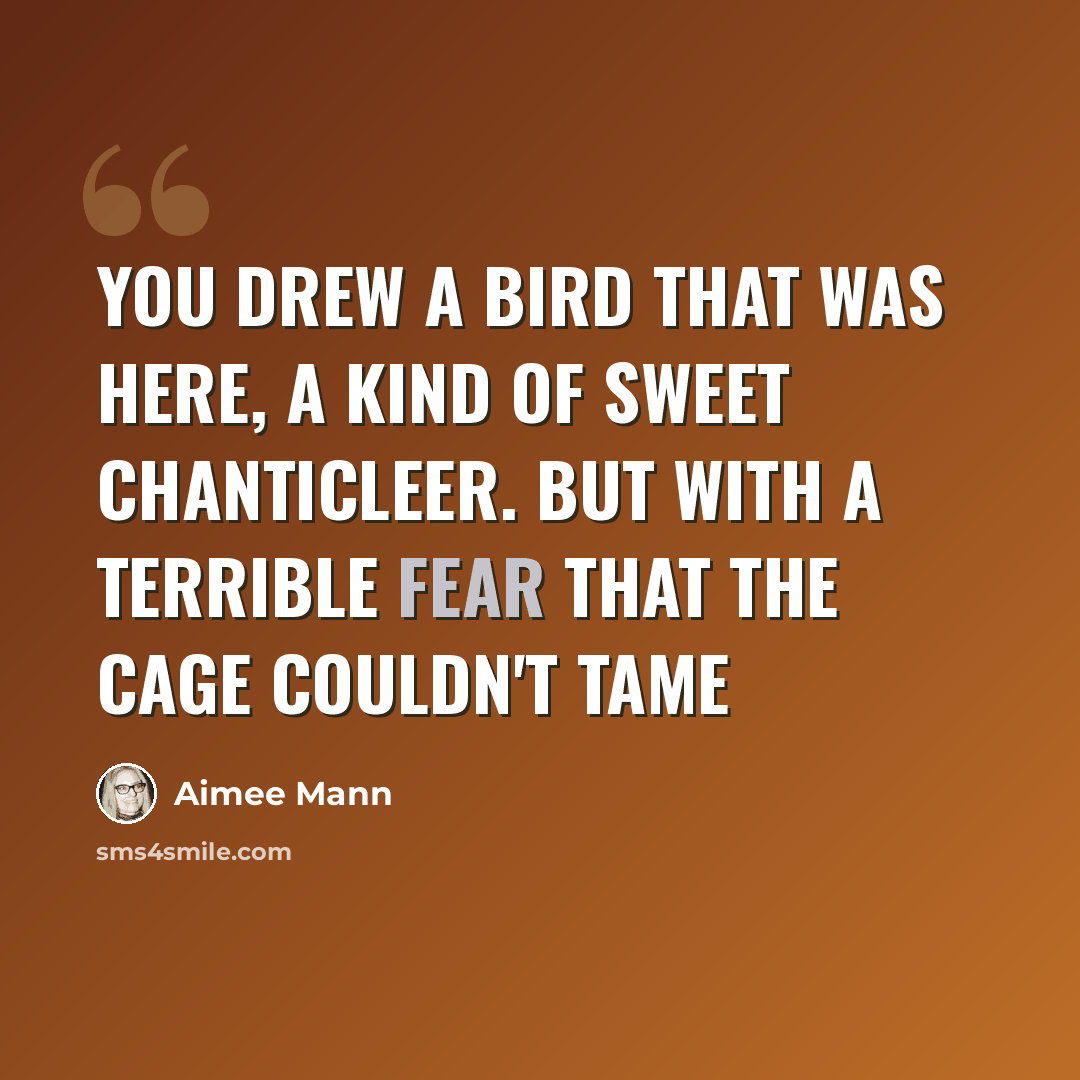 “You drew a bird that was here, a kind of sweet chanticleer. But with a terrible fear that the cage couldn't tame” quote by Aimee Mann