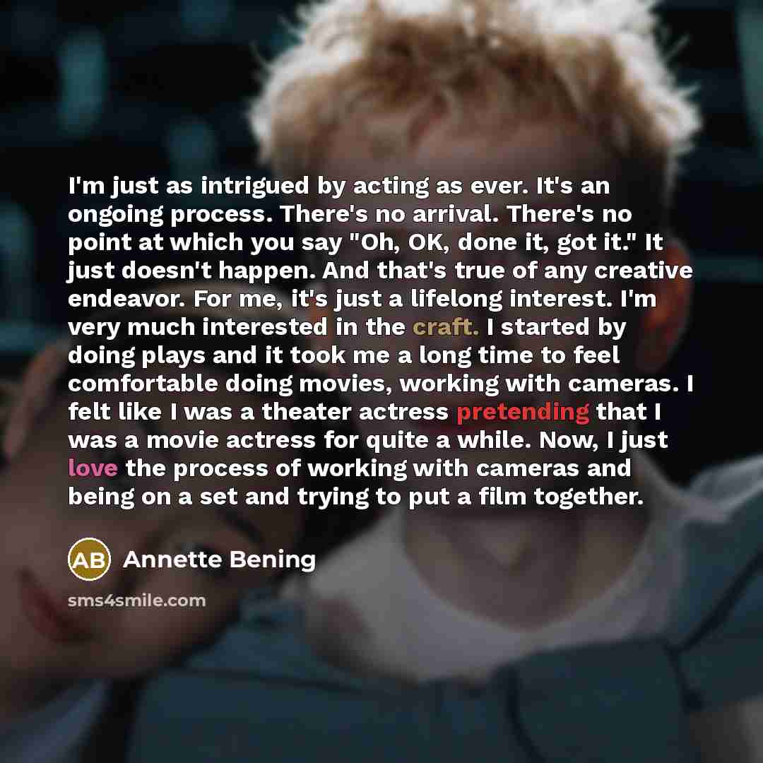 “I'm just as intrigued by acting as ever. It's an ongoing process. There's no arrival. There's no point at which you say "Oh, OK, done it, got it." It just doesn't happen. And that's true of any creative endeavor. For me, it's just a lifelong interest. I'm very much interested in the craft. I…” quote by Annette Bening