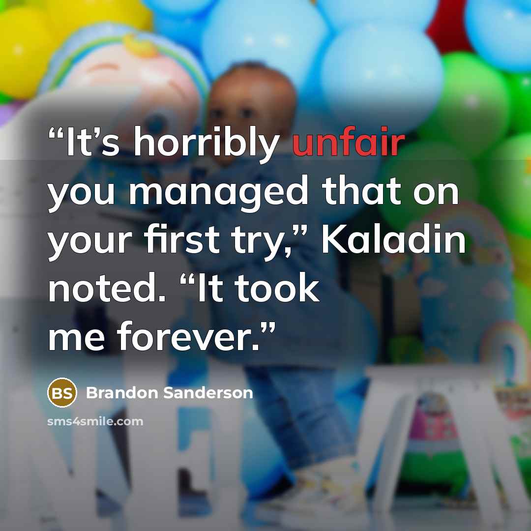 “It’s horribly unfair you managed that on your first try,” Kaladin noted. “It took me forever.” quote by Brandon Sanderson