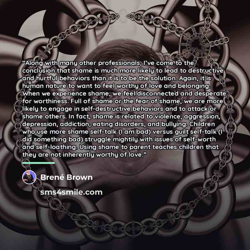 “Along with many other professionals, I’ve come to the conclusion that shame is much more likely to lead to destructive and hurtful behaviors than it is to be the solution. Again, it is human nature to want to feel worthy of love and belonging. When we experience shame, we feel disconnected and…” quote by Brené Brown