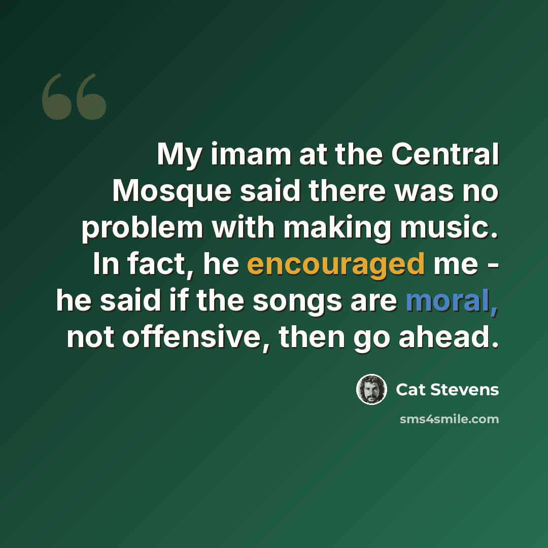 “My imam at the Central Mosque said there was no problem with making music. In fact, he encouraged me - he said if the songs are moral, not offensive, then go ahead.” quote by Cat Stevens