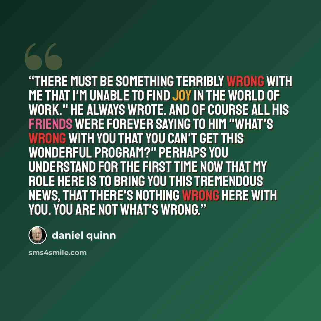 “There must be something terribly wrong with me that I'm unable to find joy in the world of work." He always wrote. And of course all his friends were forever saying to him "What's wrong with you that you can't get this wonderful program?" Perhaps you understand for the first time now that my role…” quote by Daniel Quinn
