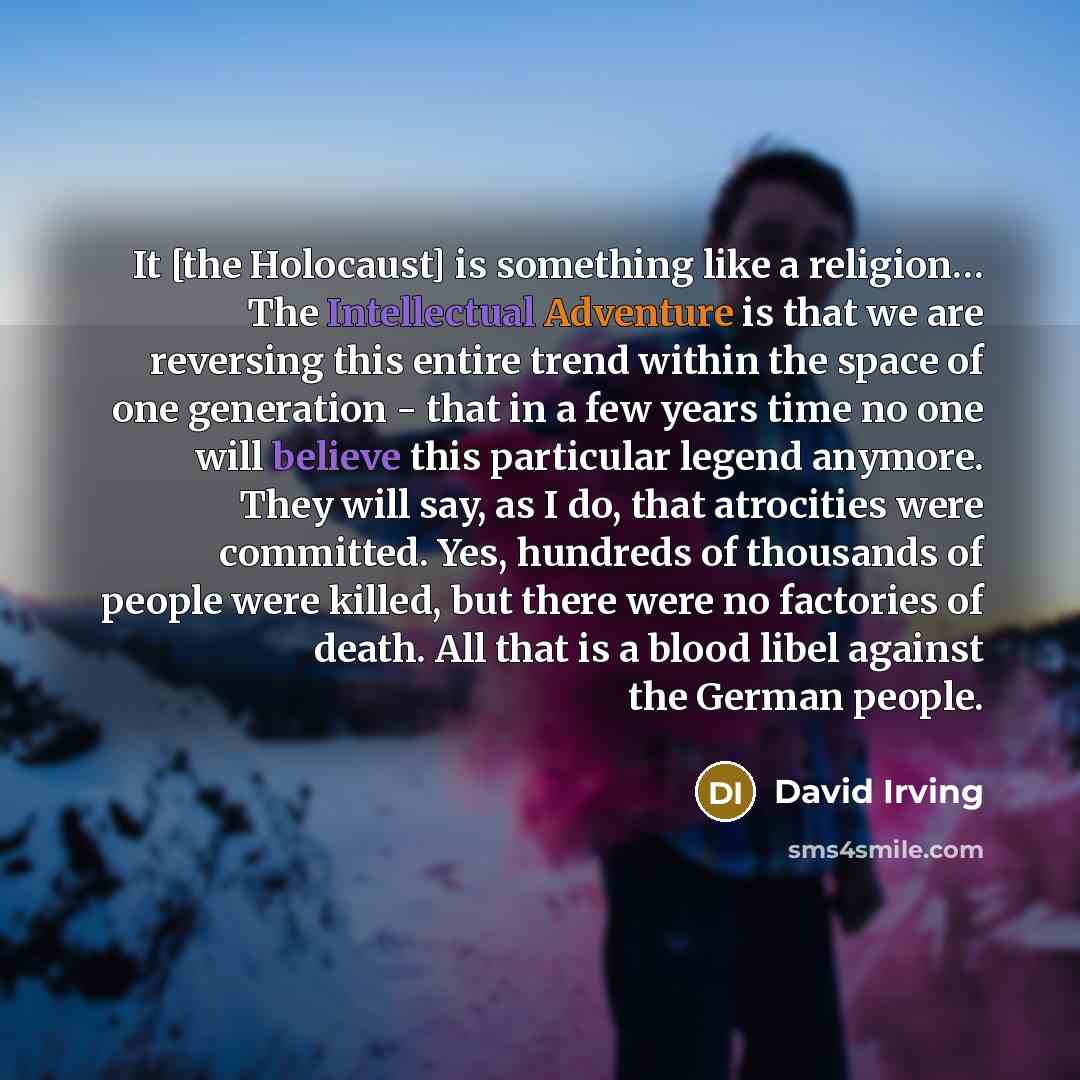 “It [the Holocaust] is something like a religion… The Intellectual Adventure is that we are reversing this entire trend within the space of one generation - that in a few years time no one will believe this particular legend anymore. They will say, as I do, that atrocities were committed. Yes…” quote by David Irving