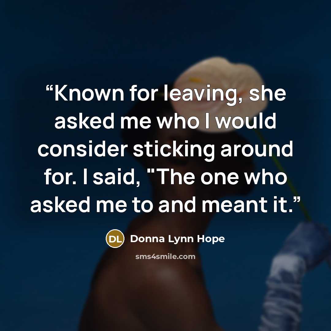 “Known for leaving, she asked me who I would consider sticking around for. I said, "The one who asked me to and meant it.” quote by Donna Lynn Hope