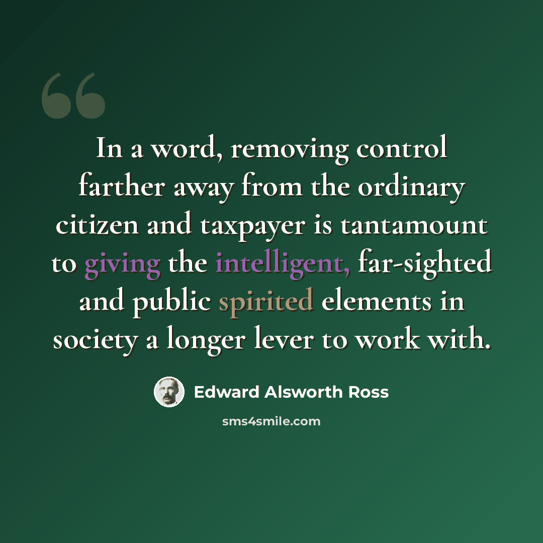 “In a word, removing control farther away from the ordinary citizen and taxpayer is tantamount to giving the intelligent, far-sighted and public spirited elements in society a longer lever to work with.” quote by Edward Alsworth Ross