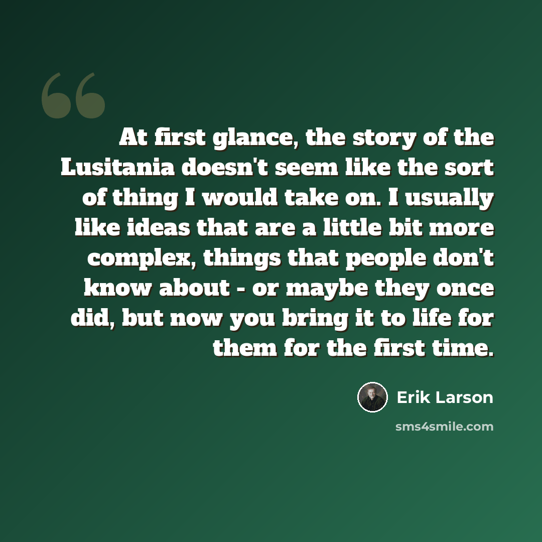 “At first glance, the story of the Lusitania doesn't seem like the sort of thing I would take on. I usually like ideas that are a little bit more complex, things that people don't know about - or maybe they once did, but now you bring it to life for them for the first time.” quote by Erik Larson