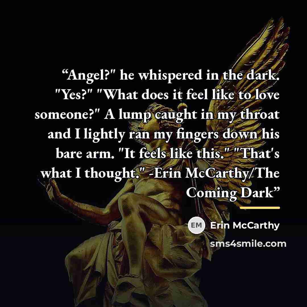 “Angel?" he whispered in the dark. "Yes?" "What does it feel like to love someone?" A lump caught in my throat and I lightly ran my fingers down his bare arm. "It feels like this." "That's what I thought." -Erin McCarthy/The Coming Dark” quote by Erin McCarthy