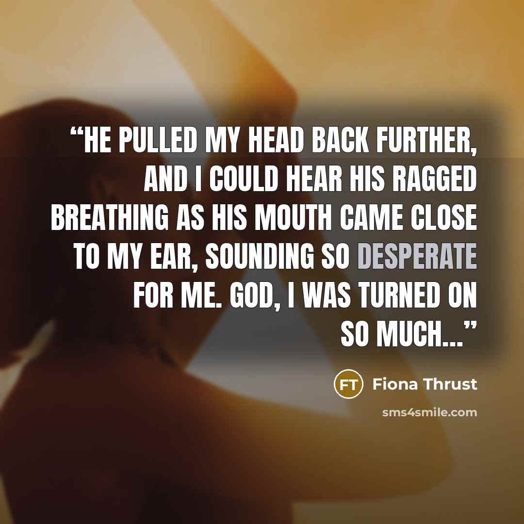 “He pulled my head back further, and I could hear his ragged breathing as his mouth came close to my ear, sounding so desperate for me. God, I was turned on so much…” quote by Fiona Thrust