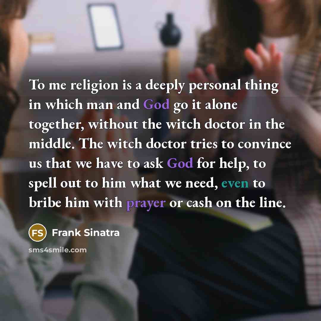 “To me religion is a deeply personal thing in which man and God go it alone together, without the witch doctor in the middle. The witch doctor tries to convince us that we have to ask God for help, to spell out to him what we need, even to bribe him with prayer or cash on the line.” quote by Frank Sinatra