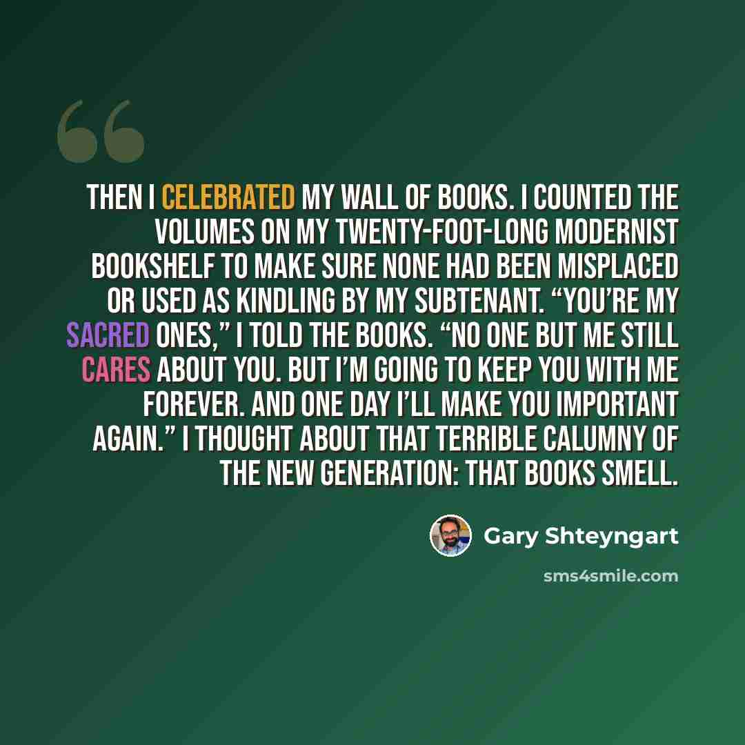 “Then I celebrated my Wall of Books. I counted the volumes on my twenty-foot-long modernist bookshelf to make sure none had been misplaced or used as kindling by my subtenant. “You’re my sacred ones,” I told the books. “No one but me still cares about you. But I’m going to keep you with me forever…” quote by Gary Shteyngart