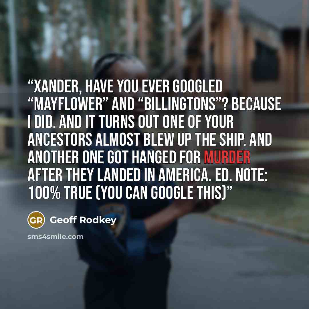 “Xander, have you ever googled “Mayflower” and “Billingtons”? Because I did. And it turns out one of your ancestors almost blew up the ship. And another one got hanged for murder after they landed in America. Ed. Note: 100% TRUE (you can google this)” quote by Geoff Rodkey