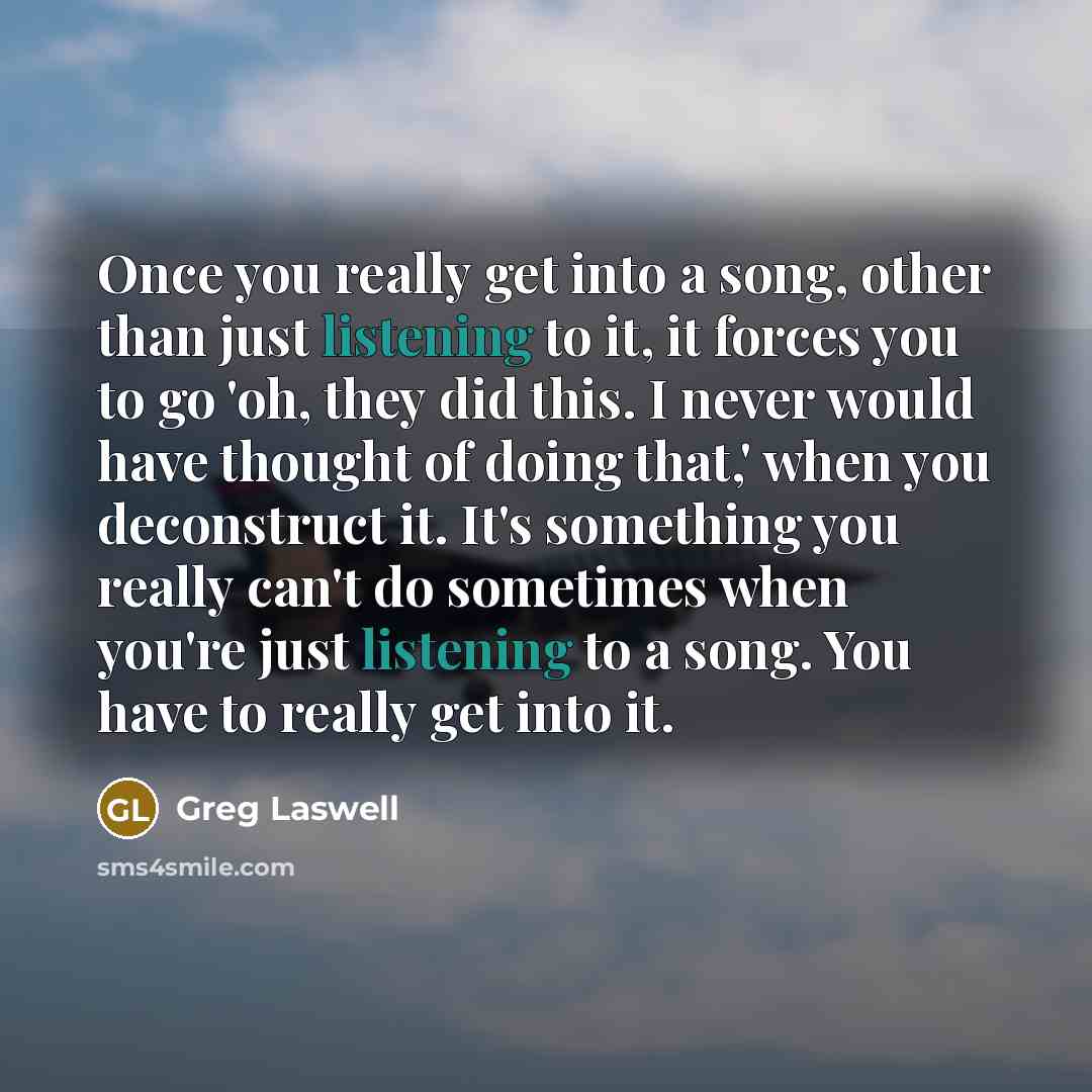 “Once you really get into a song, other than just listening to it, it forces you to go 'oh, they did this. I never would have thought of doing that,' when you deconstruct it. It's something you really can't do sometimes when you're just listening to a song. You have to really get into it.” quote by Greg Laswell