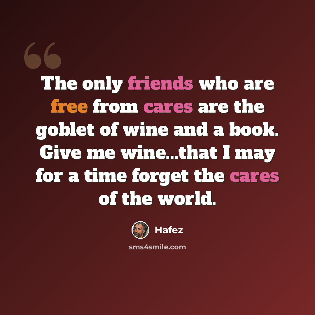 “The only friends who are free from cares are the goblet of wine and a book. Give me wine...that I may for a time forget the cares of the world.” quote by Hafez