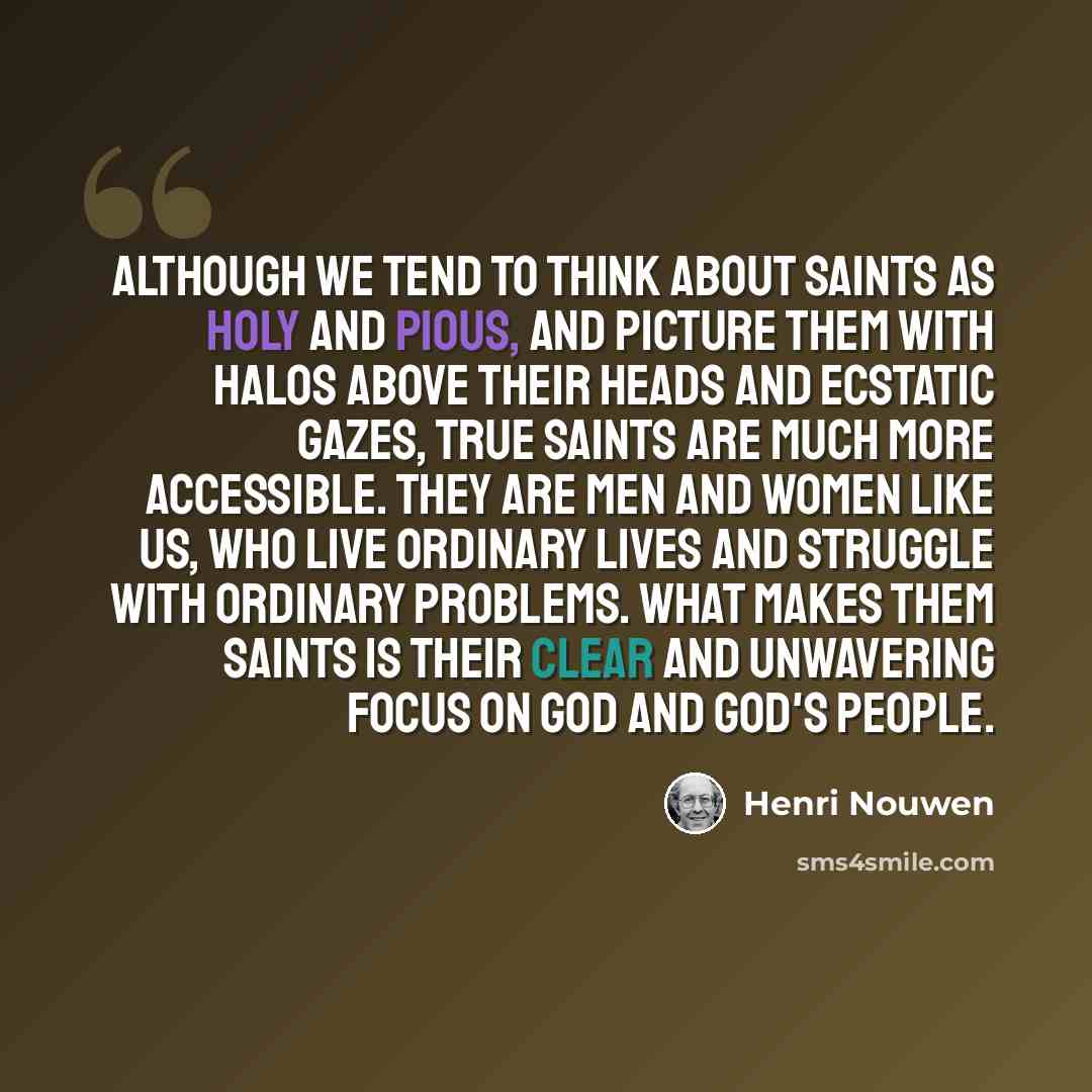 “Although we tend to think about saints as holy and pious, and picture them with halos above their heads and ecstatic gazes, true saints are much more accessible. They are men and women like us, who live ordinary lives and struggle with ordinary problems. What makes them saints is their clear and…” quote by Henri Nouwen