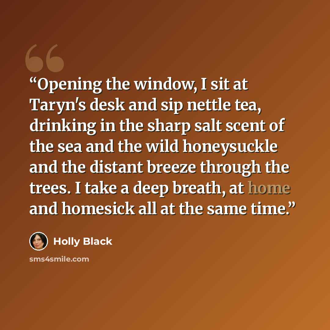 “Opening the window, I sit at Taryn's desk and sip nettle tea, drinking in the sharp salt scent of the sea and the wild honeysuckle and the distant breeze through the trees. I take a deep breath, at home and homesick all at the same time.” quote by Holly Black