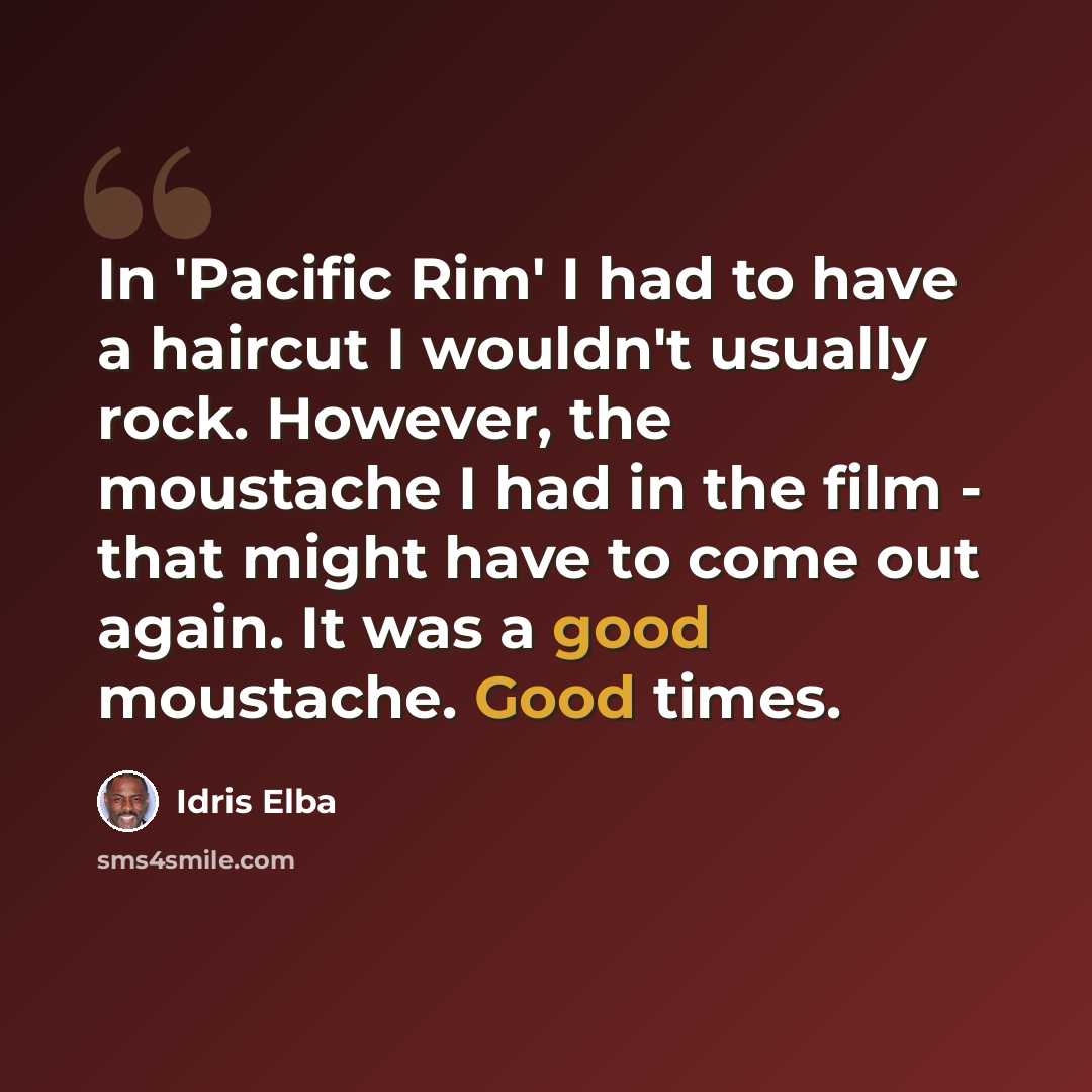 “In 'Pacific Rim' I had to have a haircut I wouldn't usually rock. However, the moustache I had in the film - that might have to come out again. It was a good moustache. Good times.” quote by Idris Elba