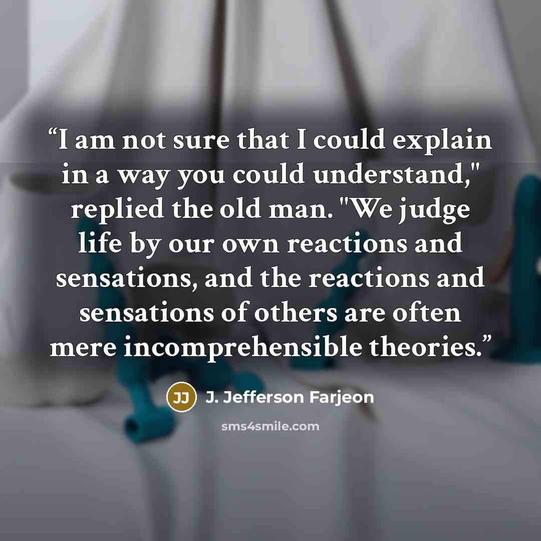 “I am not sure that I could explain in a way you could understand," replied the old man. "We judge life by our own reactions and sensations, and the reactions and sensations of others are often mere incomprehensible theories.” quote by J. Jefferson Farjeon