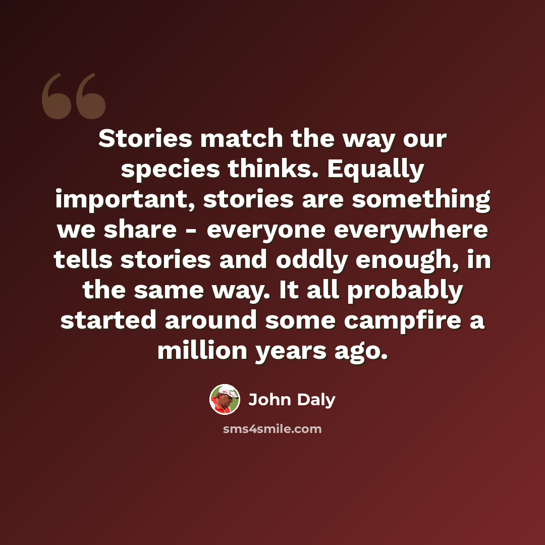 “Stories match the way our species thinks. Equally important, stories are something we share - everyone everywhere tells stories and oddly enough, in the same way. It all probably started around some campfire a million years ago.” quote by John Daly